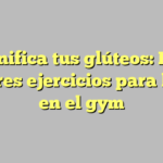 Tonifica tus glúteos: Los mejores ejercicios para hacer en el gym
