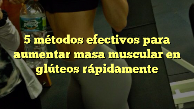 5 métodos efectivos para aumentar masa muscular en glúteos rápidamente
