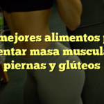 Los mejores alimentos para aumentar masa muscular en piernas y glúteos