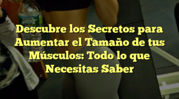 Descubre los Secretos para Aumentar el Tamaño de tus Músculos: Todo lo que Necesitas Saber