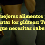 Los mejores alimentos para aumentar los glúteos: Todo lo que necesitas saber